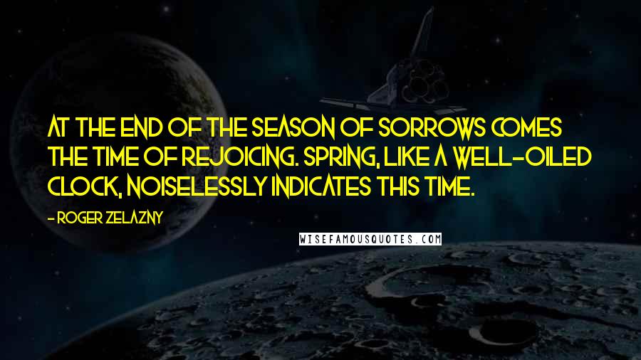 Roger Zelazny Quotes: At the end of the season of sorrows comes the time of rejoicing. Spring, like a well-oiled clock, noiselessly indicates this time.