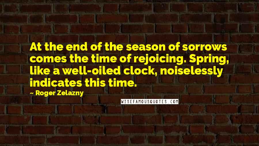 Roger Zelazny Quotes: At the end of the season of sorrows comes the time of rejoicing. Spring, like a well-oiled clock, noiselessly indicates this time.