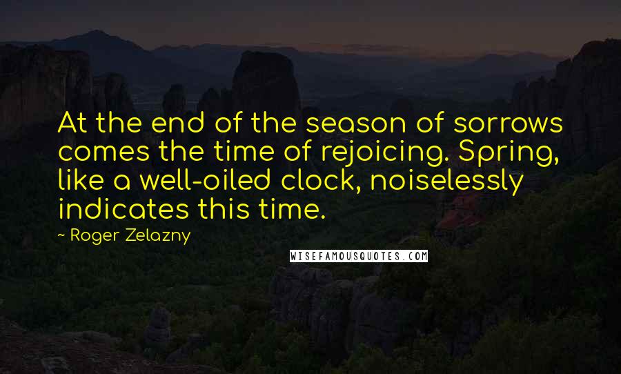 Roger Zelazny Quotes: At the end of the season of sorrows comes the time of rejoicing. Spring, like a well-oiled clock, noiselessly indicates this time.
