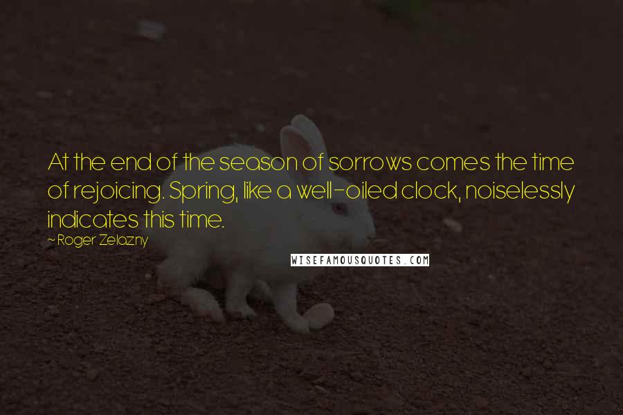 Roger Zelazny Quotes: At the end of the season of sorrows comes the time of rejoicing. Spring, like a well-oiled clock, noiselessly indicates this time.
