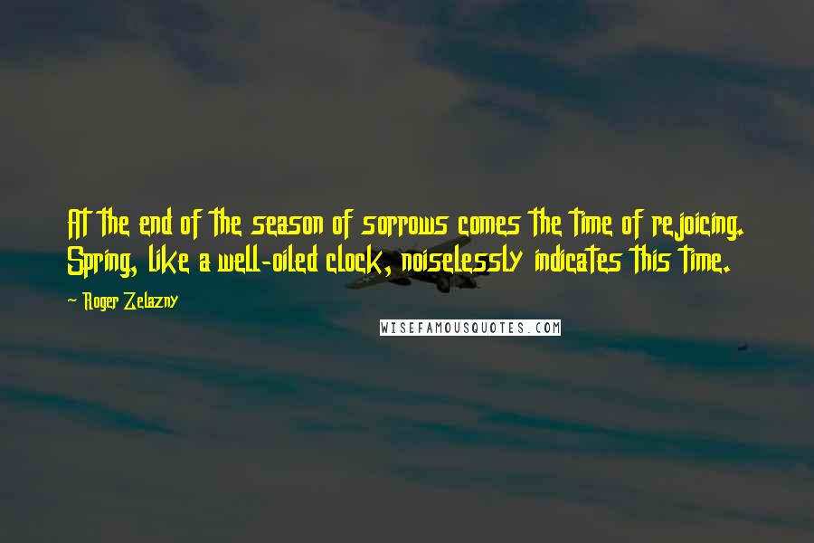 Roger Zelazny Quotes: At the end of the season of sorrows comes the time of rejoicing. Spring, like a well-oiled clock, noiselessly indicates this time.