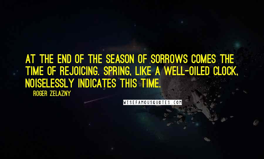 Roger Zelazny Quotes: At the end of the season of sorrows comes the time of rejoicing. Spring, like a well-oiled clock, noiselessly indicates this time.