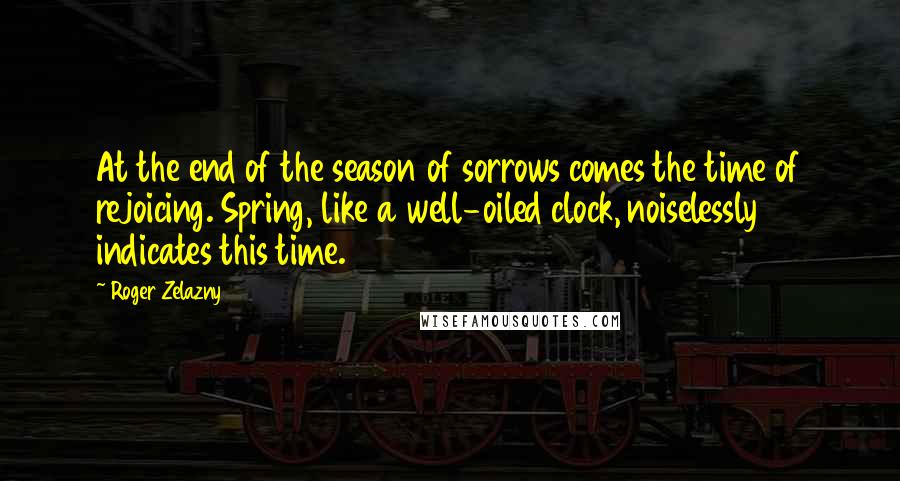 Roger Zelazny Quotes: At the end of the season of sorrows comes the time of rejoicing. Spring, like a well-oiled clock, noiselessly indicates this time.