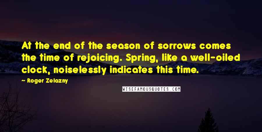Roger Zelazny Quotes: At the end of the season of sorrows comes the time of rejoicing. Spring, like a well-oiled clock, noiselessly indicates this time.