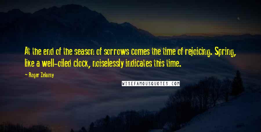Roger Zelazny Quotes: At the end of the season of sorrows comes the time of rejoicing. Spring, like a well-oiled clock, noiselessly indicates this time.