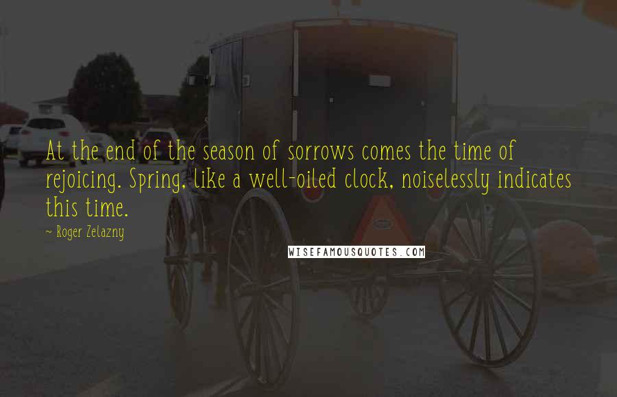 Roger Zelazny Quotes: At the end of the season of sorrows comes the time of rejoicing. Spring, like a well-oiled clock, noiselessly indicates this time.