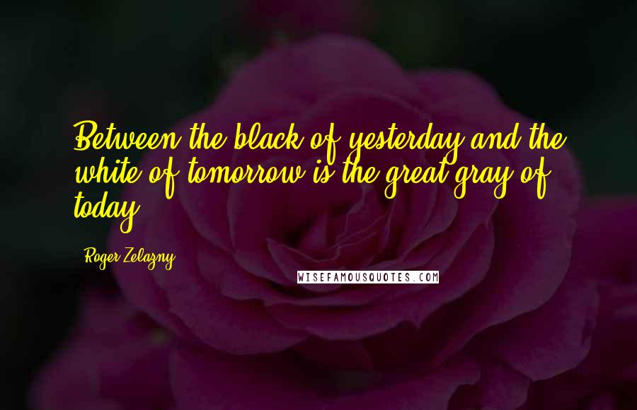 Roger Zelazny Quotes: Between the black of yesterday and the white of tomorrow is the great gray of today.