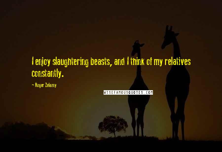 Roger Zelazny Quotes: I enjoy slaughtering beasts, and I think of my relatives constantly.