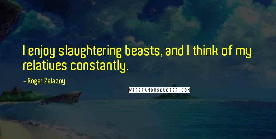 Roger Zelazny Quotes: I enjoy slaughtering beasts, and I think of my relatives constantly.