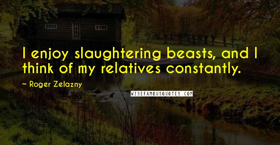 Roger Zelazny Quotes: I enjoy slaughtering beasts, and I think of my relatives constantly.