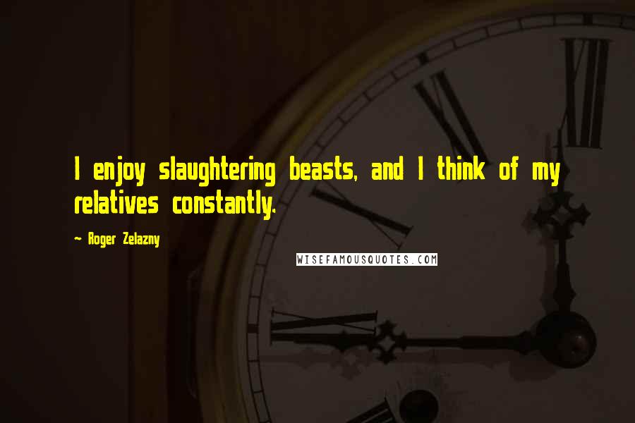 Roger Zelazny Quotes: I enjoy slaughtering beasts, and I think of my relatives constantly.