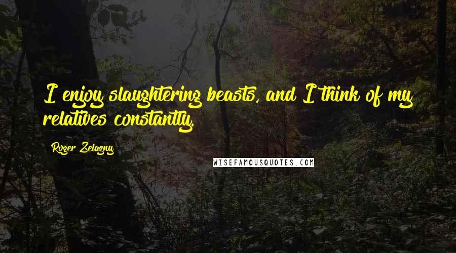 Roger Zelazny Quotes: I enjoy slaughtering beasts, and I think of my relatives constantly.