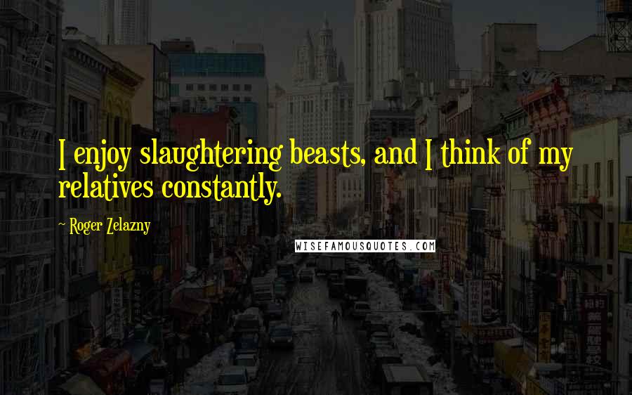 Roger Zelazny Quotes: I enjoy slaughtering beasts, and I think of my relatives constantly.