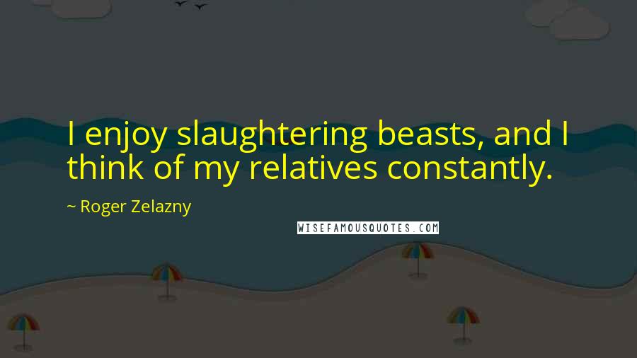 Roger Zelazny Quotes: I enjoy slaughtering beasts, and I think of my relatives constantly.