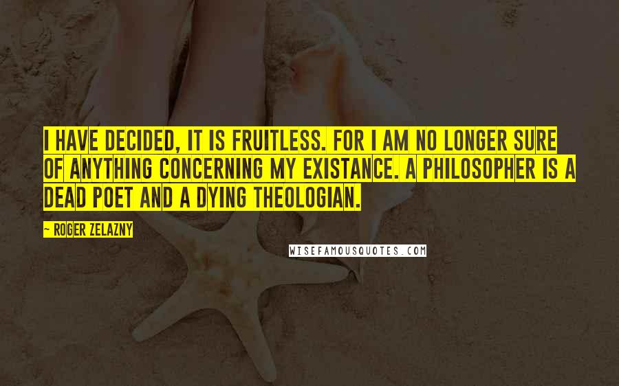 Roger Zelazny Quotes: I have decided, it is fruitless. For I am no longer sure of anything concerning my existance. A philosopher is a dead poet and a dying theologian.