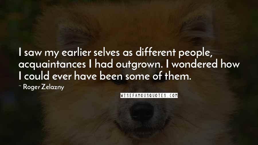 Roger Zelazny Quotes: I saw my earlier selves as different people, acquaintances I had outgrown. I wondered how I could ever have been some of them.