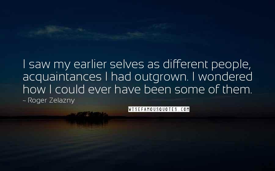 Roger Zelazny Quotes: I saw my earlier selves as different people, acquaintances I had outgrown. I wondered how I could ever have been some of them.