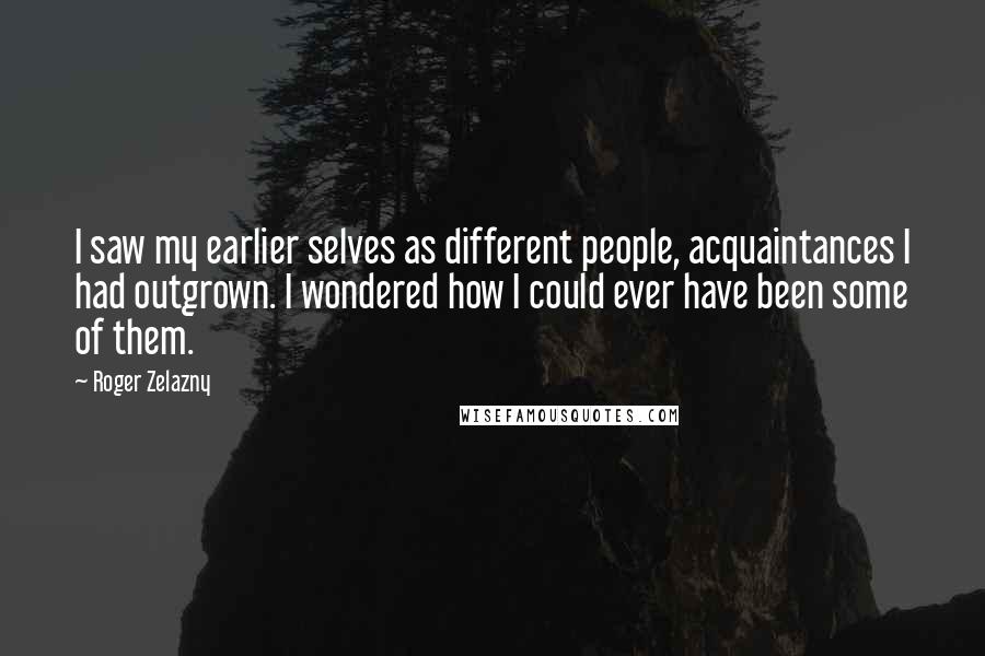 Roger Zelazny Quotes: I saw my earlier selves as different people, acquaintances I had outgrown. I wondered how I could ever have been some of them.