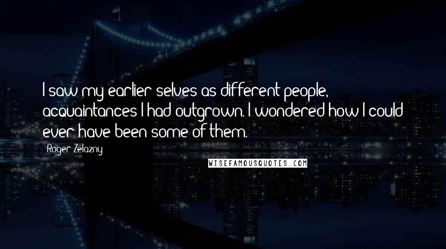 Roger Zelazny Quotes: I saw my earlier selves as different people, acquaintances I had outgrown. I wondered how I could ever have been some of them.