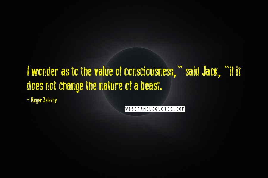 Roger Zelazny Quotes: I wonder as to the value of consciousness," said Jack, "if it does not change the nature of a beast.