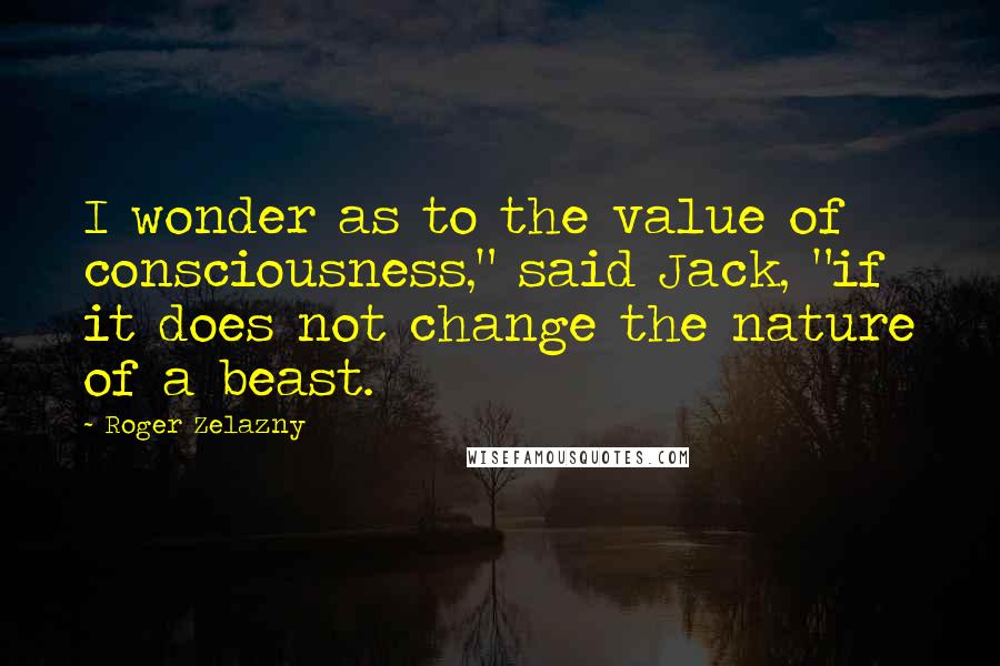 Roger Zelazny Quotes: I wonder as to the value of consciousness," said Jack, "if it does not change the nature of a beast.