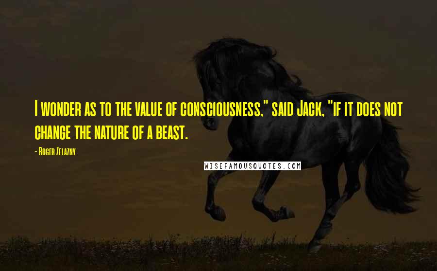 Roger Zelazny Quotes: I wonder as to the value of consciousness," said Jack, "if it does not change the nature of a beast.