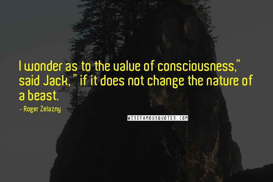 Roger Zelazny Quotes: I wonder as to the value of consciousness," said Jack, "if it does not change the nature of a beast.