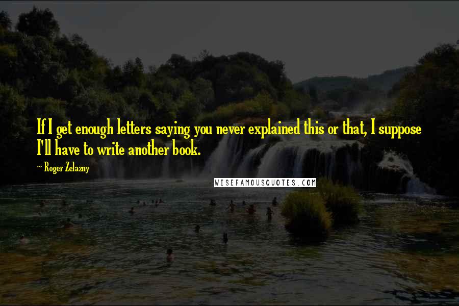 Roger Zelazny Quotes: If I get enough letters saying you never explained this or that, I suppose I'll have to write another book.