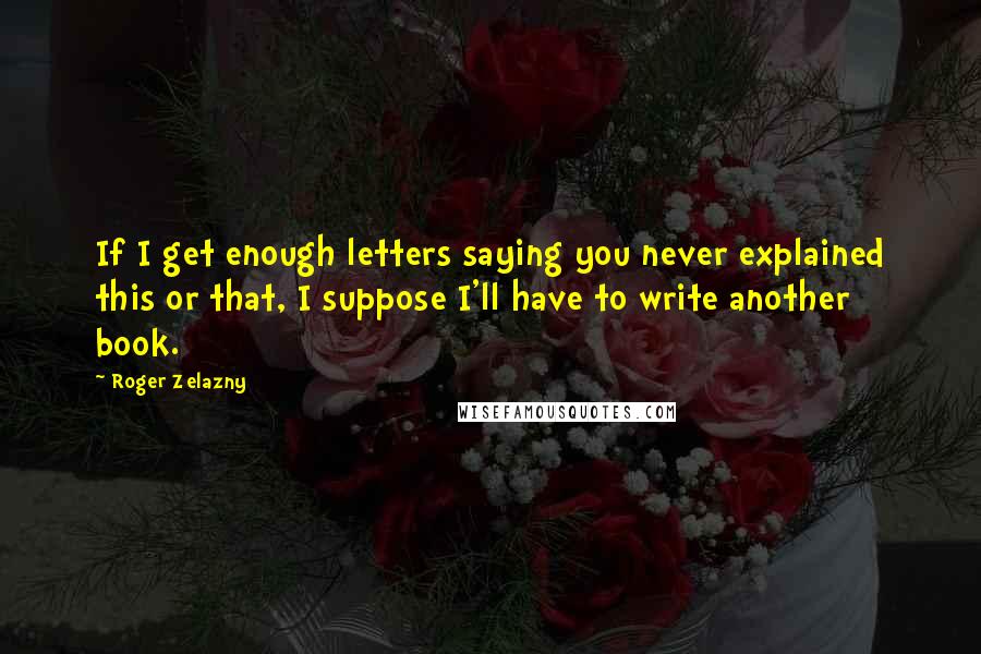 Roger Zelazny Quotes: If I get enough letters saying you never explained this or that, I suppose I'll have to write another book.