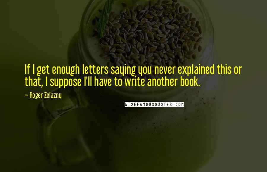 Roger Zelazny Quotes: If I get enough letters saying you never explained this or that, I suppose I'll have to write another book.