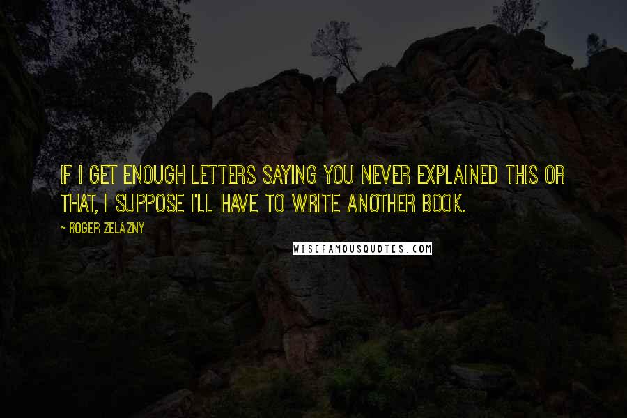 Roger Zelazny Quotes: If I get enough letters saying you never explained this or that, I suppose I'll have to write another book.