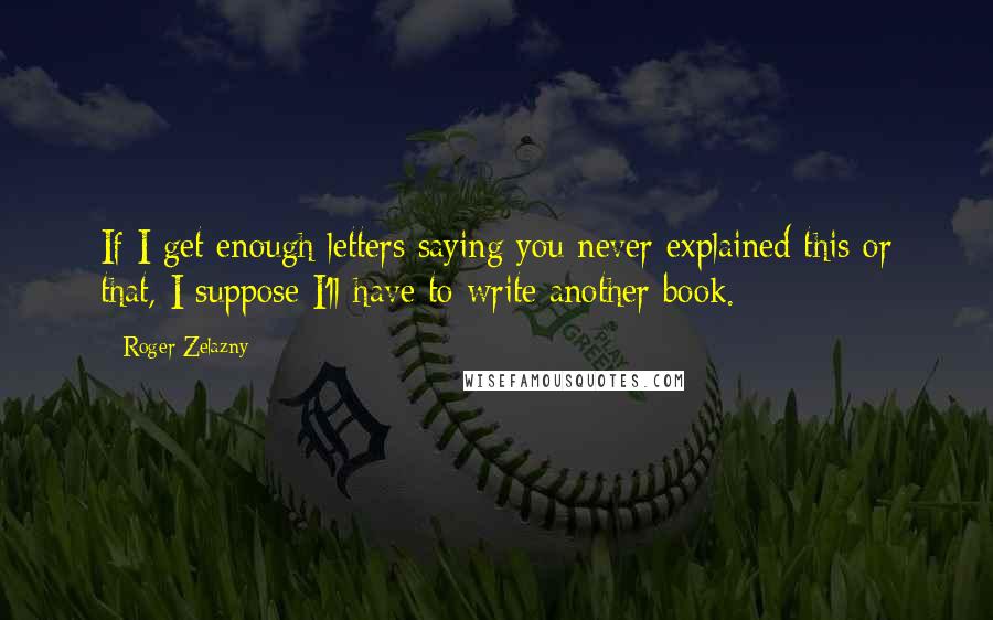 Roger Zelazny Quotes: If I get enough letters saying you never explained this or that, I suppose I'll have to write another book.