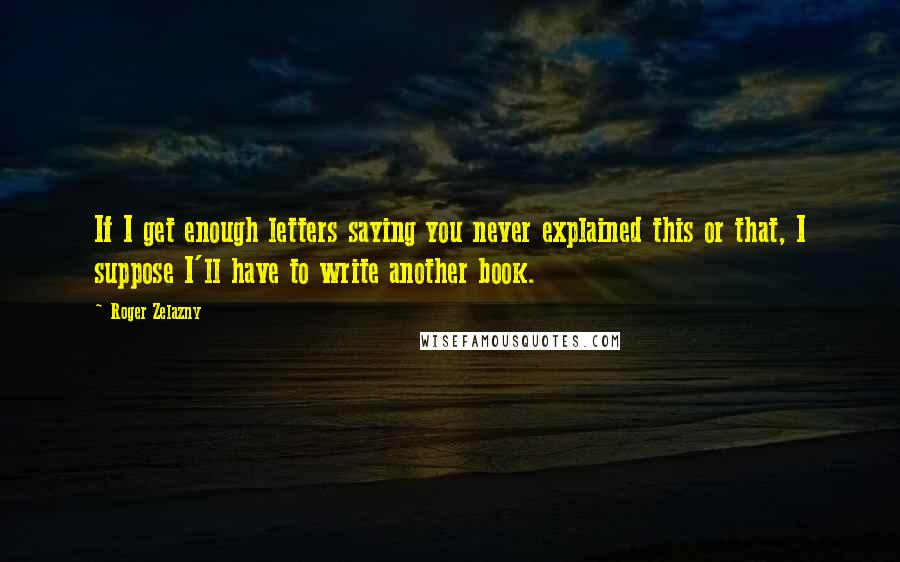 Roger Zelazny Quotes: If I get enough letters saying you never explained this or that, I suppose I'll have to write another book.