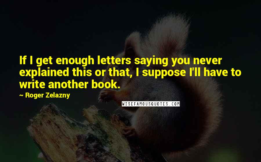 Roger Zelazny Quotes: If I get enough letters saying you never explained this or that, I suppose I'll have to write another book.