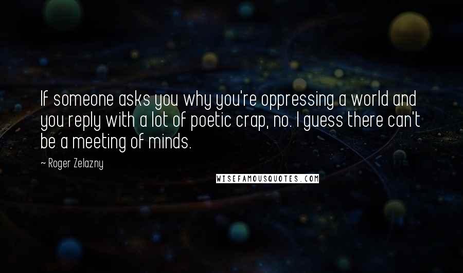 Roger Zelazny Quotes: If someone asks you why you're oppressing a world and you reply with a lot of poetic crap, no. I guess there can't be a meeting of minds.