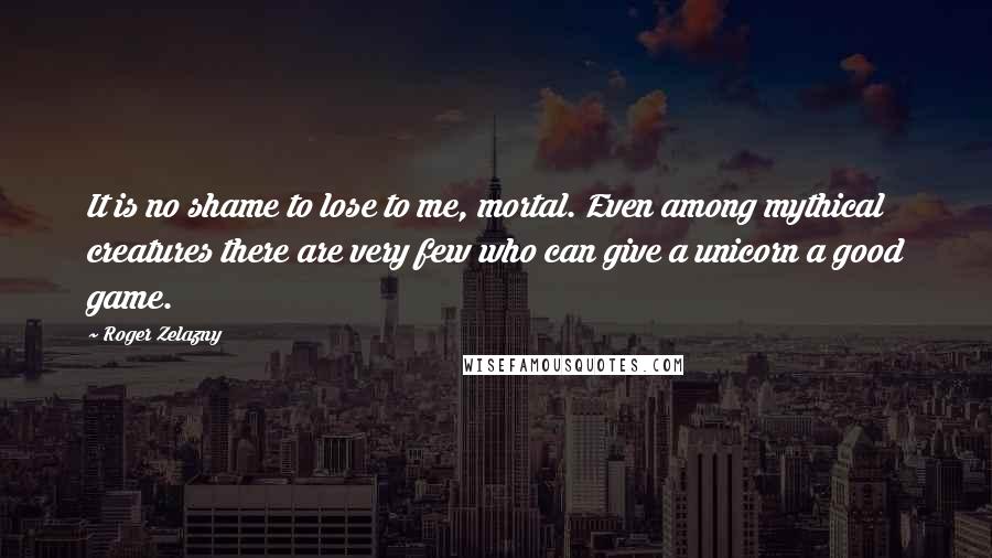 Roger Zelazny Quotes: It is no shame to lose to me, mortal. Even among mythical creatures there are very few who can give a unicorn a good game.