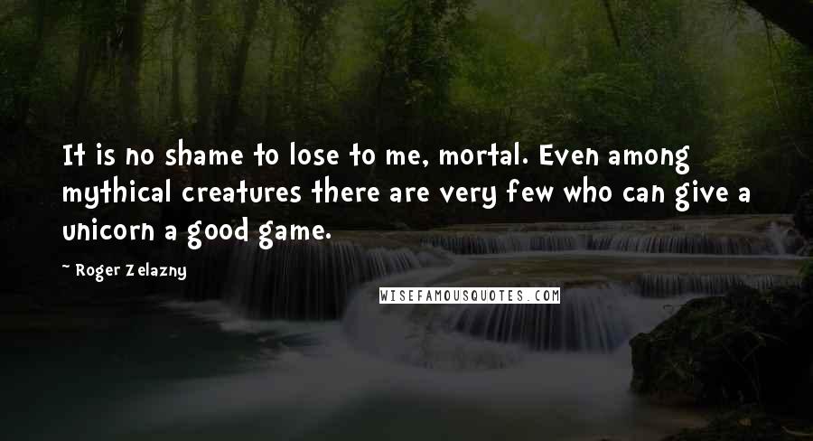 Roger Zelazny Quotes: It is no shame to lose to me, mortal. Even among mythical creatures there are very few who can give a unicorn a good game.