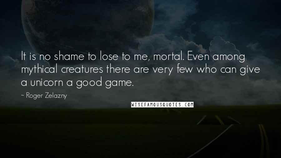 Roger Zelazny Quotes: It is no shame to lose to me, mortal. Even among mythical creatures there are very few who can give a unicorn a good game.