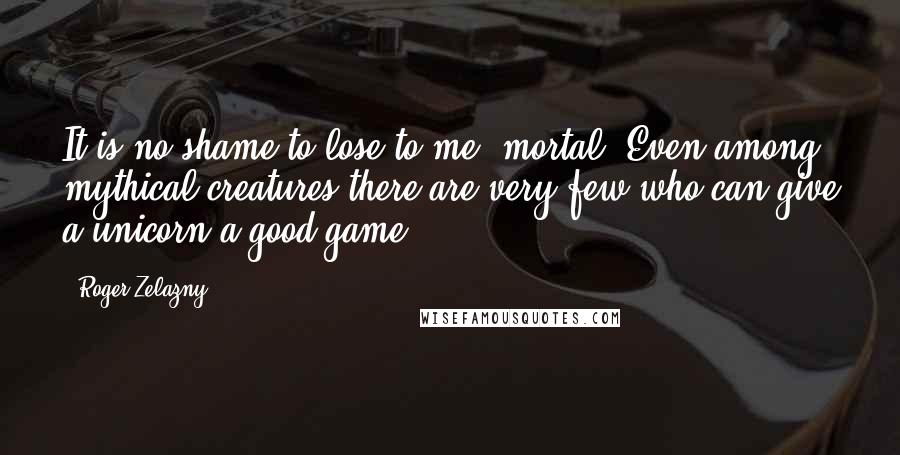 Roger Zelazny Quotes: It is no shame to lose to me, mortal. Even among mythical creatures there are very few who can give a unicorn a good game.