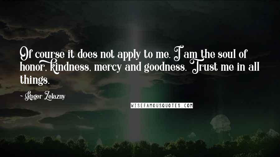 Roger Zelazny Quotes: Of course it does not apply to me. I am the soul of honor, kindness, mercy and goodness. Trust me in all things.