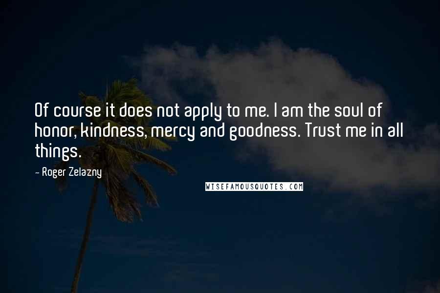 Roger Zelazny Quotes: Of course it does not apply to me. I am the soul of honor, kindness, mercy and goodness. Trust me in all things.