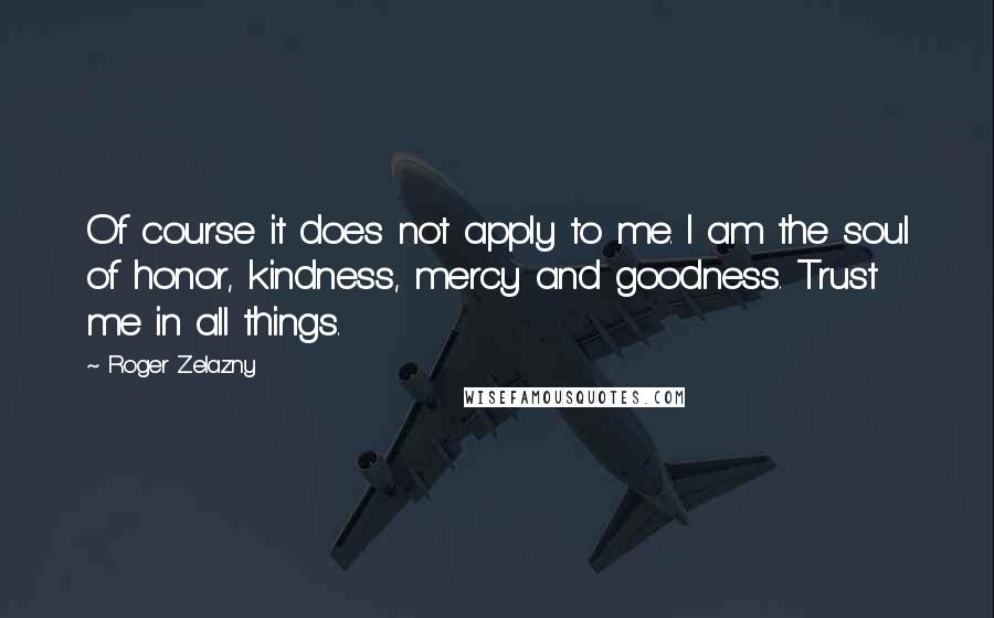 Roger Zelazny Quotes: Of course it does not apply to me. I am the soul of honor, kindness, mercy and goodness. Trust me in all things.