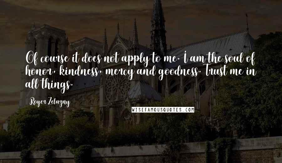 Roger Zelazny Quotes: Of course it does not apply to me. I am the soul of honor, kindness, mercy and goodness. Trust me in all things.