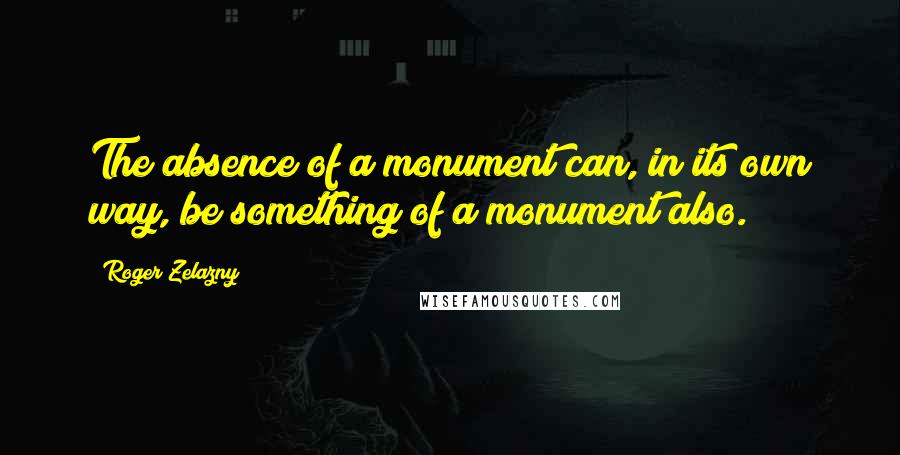 Roger Zelazny Quotes: The absence of a monument can, in its own way, be something of a monument also.