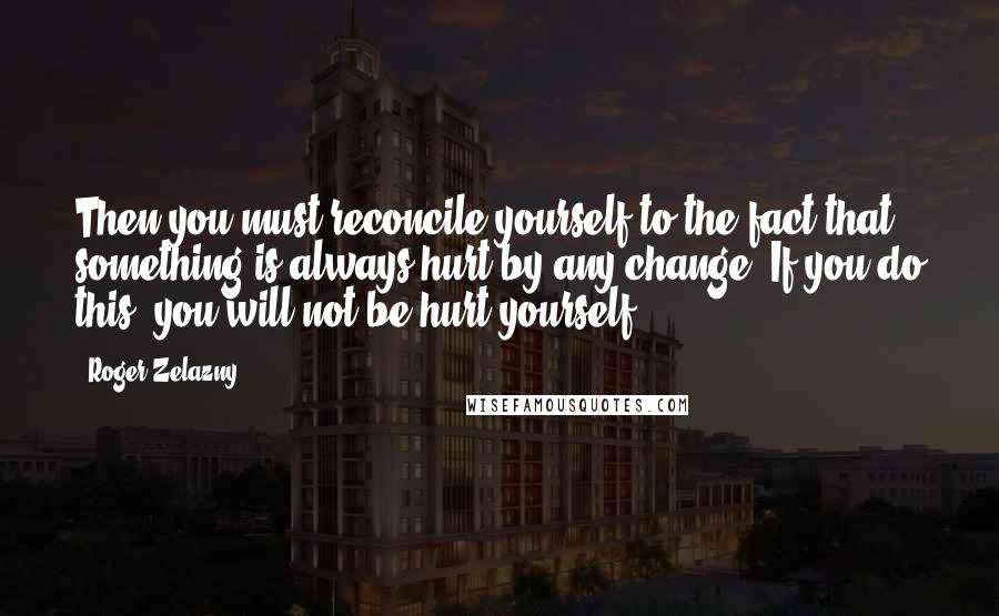 Roger Zelazny Quotes: Then you must reconcile yourself to the fact that something is always hurt by any change. If you do this, you will not be hurt yourself.