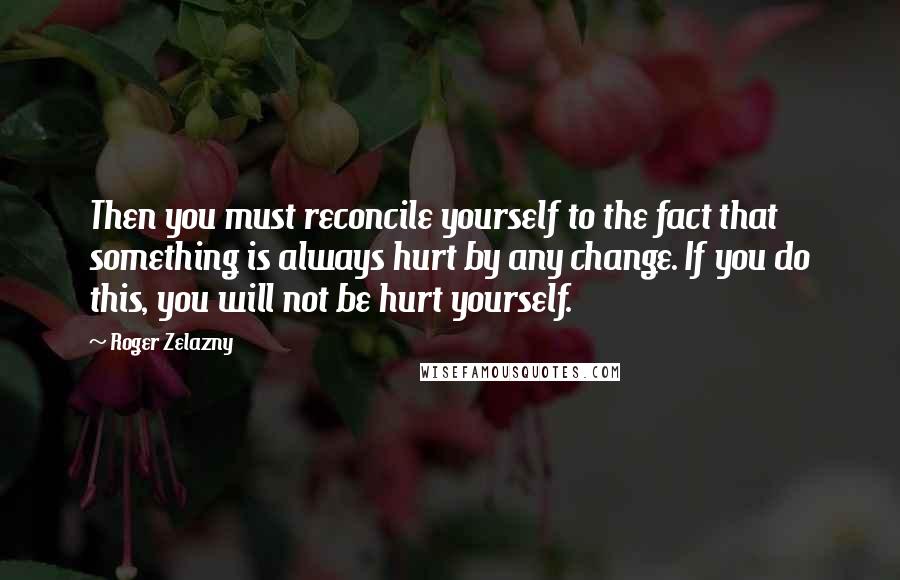 Roger Zelazny Quotes: Then you must reconcile yourself to the fact that something is always hurt by any change. If you do this, you will not be hurt yourself.