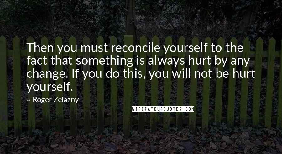 Roger Zelazny Quotes: Then you must reconcile yourself to the fact that something is always hurt by any change. If you do this, you will not be hurt yourself.