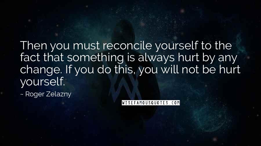 Roger Zelazny Quotes: Then you must reconcile yourself to the fact that something is always hurt by any change. If you do this, you will not be hurt yourself.