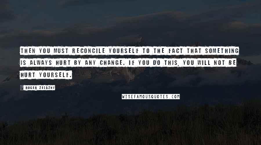 Roger Zelazny Quotes: Then you must reconcile yourself to the fact that something is always hurt by any change. If you do this, you will not be hurt yourself.