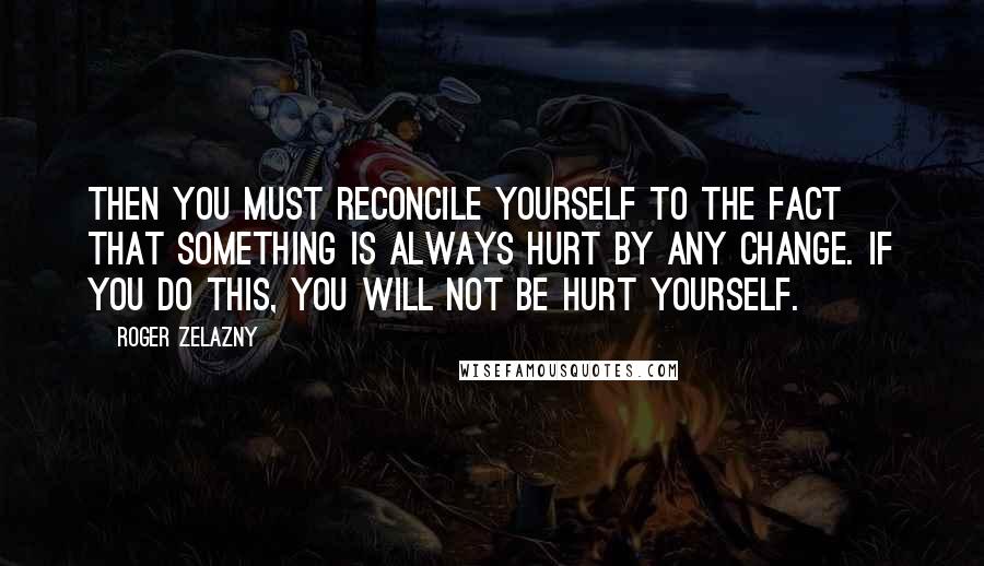 Roger Zelazny Quotes: Then you must reconcile yourself to the fact that something is always hurt by any change. If you do this, you will not be hurt yourself.